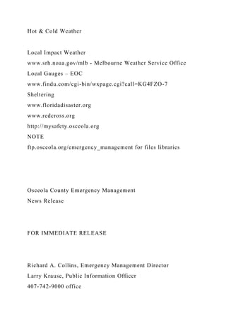 Hot & Cold Weather
Local Impact Weather
www.srh.noaa.gov/mlb - Melbourne Weather Service Office
Local Gauges – EOC
www.findu.com/cgi-bin/wxpage.cgi?call=KG4FZO-7
Sheltering
www.floridadisaster.org
www.redcross.org
http://mysafety.osceola.org
NOTE
ftp.osceola.org/emergency_management for files libraries
Osceola County Emergency Management
News Release
FOR IMMEDIATE RELEASE
Richard A. Collins, Emergency Management Director
Larry Krause, Public Information Officer
407-742-9000 office
 