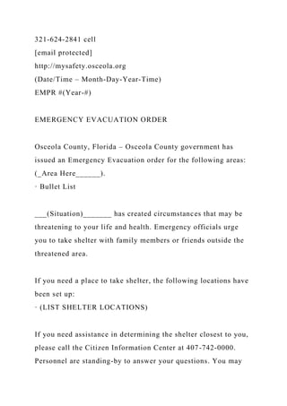321-624-2841 cell
[email protected]
http://mysafety.osceola.org
(Date/Time – Month-Day-Year-Time)
EMPR #(Year-#)
EMERGENCY EVACUATION ORDER
Osceola County, Florida – Osceola County government has
issued an Emergency Evacuation order for the following areas:
(_Area Here______).
· Bullet List
___(Situation)_______ has created circumstances that may be
threatening to your life and health. Emergency officials urge
you to take shelter with family members or friends outside the
threatened area.
If you need a place to take shelter, the following locations have
been set up:
· (LIST SHELTER LOCATIONS)
If you need assistance in determining the shelter closest to you,
please call the Citizen Information Center at 407-742-0000.
Personnel are standing-by to answer your questions. You may
 
