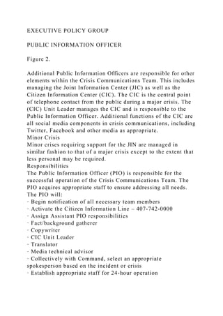 EXECUTIVE POLICY GROUP
PUBLIC INFORMATION OFFICER
Figure 2.
Additional Public Information Officers are responsible for other
elements within the Crisis Communications Team. This includes
managing the Joint Information Center (JIC) as well as the
Citizen Information Center (CIC). The CIC is the central point
of telephone contact from the public during a major crisis. The
(CIC) Unit Leader manages the CIC and is responsible to the
Public Information Officer. Additional functions of the CIC are
all social media components in crisis communications, including
Twitter, Facebook and other media as appropriate.
Minor Crisis
Minor crises requiring support for the JIN are managed in
similar fashion to that of a major crisis except to the extent that
less personal may be required.
Responsibilities
The Public Information Officer (PIO) is responsible for the
successful operation of the Crisis Communications Team. The
PIO acquires appropriate staff to ensure addressing all needs.
The PIO will:
· Begin notification of all necessary team members
· Activate the Citizen Information Line – 407-742-0000
· Assign Assistant PIO responsibilities
· Fact/background gatherer
· Copywriter
· CIC Unit Leader
· Translator
· Media technical advisor
· Collectively with Command, select an appropriate
spokesperson based on the incident or crisis
· Establish appropriate staff for 24-hour operation
 