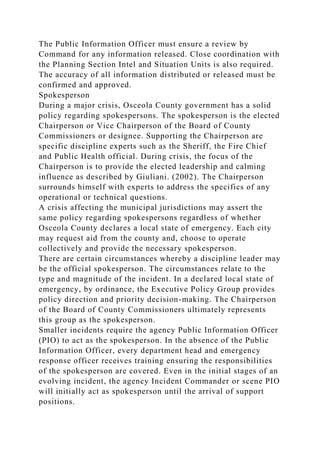 The Public Information Officer must ensure a review by
Command for any information released. Close coordination with
the Planning Section Intel and Situation Units is also required.
The accuracy of all information distributed or released must be
confirmed and approved.
Spokesperson
During a major crisis, Osceola County government has a solid
policy regarding spokespersons. The spokesperson is the elected
Chairperson or Vice Chairperson of the Board of County
Commissioners or designee. Supporting the Chairperson are
specific discipline experts such as the Sheriff, the Fire Chief
and Public Health official. During crisis, the focus of the
Chairperson is to provide the elected leadership and calming
influence as described by Giuliani. (2002). The Chairperson
surrounds himself with experts to address the specifics of any
operational or technical questions.
A crisis affecting the municipal jurisdictions may assert the
same policy regarding spokespersons regardless of whether
Osceola County declares a local state of emergency. Each city
may request aid from the county and, choose to operate
collectively and provide the necessary spokesperson.
There are certain circumstances whereby a discipline leader may
be the official spokesperson. The circumstances relate to the
type and magnitude of the incident. In a declared local state of
emergency, by ordinance, the Executive Policy Group provides
policy direction and priority decision-making. The Chairperson
of the Board of County Commissioners ultimately represents
this group as the spokesperson.
Smaller incidents require the agency Public Information Officer
(PIO) to act as the spokesperson. In the absence of the Public
Information Officer, every department head and emergency
response officer receives training ensuring the responsibilities
of the spokesperson are covered. Even in the initial stages of an
evolving incident, the agency Incident Commander or scene PIO
will initially act as spokesperson until the arrival of support
positions.
 