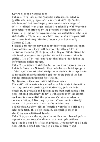 Key Publics and Notifications
Publics are defined as the “specific audiences targeted by
[public relations] programs”. Fearn-Banks (2011). Public
relations and information programs cover a wide range of
activity related to an organization’s relationship with everyone
connected to or affected by the provided service or product.
Essentially, and for our purposes here, we will define publics as
stakeholders. The term stakeholder incorporates everyone with
an interest in the organization, internally and externally.
Coombs (2012).
Stakeholders may or may not contribute to the organization in
terms of function. They will however, be affected by the
decisions. Coombs (2012) (as cited in Bryson 2004). Since the
relationship between an organization and its stakeholders is
critical, it is of critical importance that all are included in the
information dialog process.
Table 2 is a listing of stakeholders relevant to Osceola County
Public Information Network. Also included is a brief synopsis
of the importance of relationship and relevance. It is important
to recognize that organization employees are part of the key
publics structure requiring notification.
Notification – Communication Methodologies
The notification matrix is a valuable tool in crisis information
delivery. After determining the desired key publics, it is
necessary to evaluate and determine the best methodology for
notification. Fortunately, today’s technology provides ample
mediums to accomplish this process. Working to enhance
communication, deliver appropriate information in a timely
manner are paramount to successful notifications.
The Osceola County Joint Information Network is notified by
telephone first. This is followed by an email to assist in
clarifying any additional details.
Table 3 represents the key publics notifications. In each public
represented, we consider alternative or multiple methods
resulting in a solid notification process. Dependency on a single
notification method can result in a delay of timely and
 