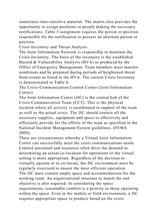 sometimes time-sensitive material. The matrix also provides the
opportunity to assign positions or people making the necessary
notifications. Table 3 assignment requires the person or position
responsible for the notification to possess an alternate person or
position.
Crisis Inventory and Threat Analysis
The Joint Information Network is responsible to maintain the
Crisis Inventory. The basis of the inventory is the established
Hazard & Vulnerability Analysis (HVA) as produced by the
Office of Emergency Management. Team members must monitor
conditions and be prepared during periods of heightened threat
from events as listed in the HVA. The current Crisis Inventory
is demonstrated in Table 4.
The Crisis Communication Control Center (Joint Information
Center)
The Joint Information Center (JIC) is the central hub of the
Crisis Communication Team (CCT). This is the physical
location where all activity is coordinated in support of the team
as well as the actual crisis. The JIC should contain all the
necessary supplies, equipment and space to effectively and
efficiently provide for the efforts of the team as specified in the
National Incident Management System guidelines. (FEMA
2009).
There are circumstances whereby a Virtual Joint Information
Center can successfully meet the crisis communications needs.
Limited personnel and resources often drive the demand in
determining an actual co-location for operations or the virtual
setting is more appropriate. Regardless of the decision to
virtually operate or to co-locate, the JIC environment must be
regularly exercised to ensure the most efficient operation.
The JIC must contain ample space and accommodations for the
working team. An organizational structure to match the end
objective is also required. In considering the space
requirements, reasonable comfort is a priority to those operating
within the space. Even in the mobile or field environment, a JIC
requires appropriate space to produce based on the crisis
 