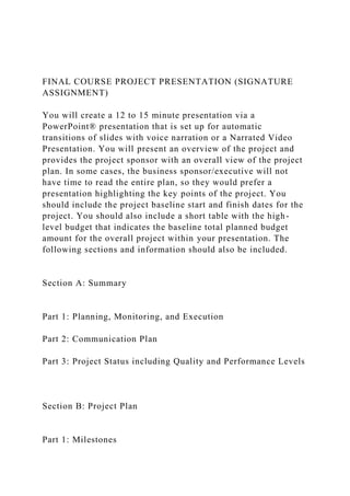 FINAL COURSE PROJECT PRESENTATION (SIGNATURE
ASSIGNMENT)
You will create a 12 to 15 minute presentation via a
PowerPoint® presentation that is set up for automatic
transitions of slides with voice narration or a Narrated Video
Presentation. You will present an overview of the project and
provides the project sponsor with an overall view of the project
plan. In some cases, the business sponsor/executive will not
have time to read the entire plan, so they would prefer a
presentation highlighting the key points of the project. You
should include the project baseline start and finish dates for the
project. You should also include a short table with the high-
level budget that indicates the baseline total planned budget
amount for the overall project within your presentation. The
following sections and information should also be included.
Section A: Summary
Part 1: Planning, Monitoring, and Execution
Part 2: Communication Plan
Part 3: Project Status including Quality and Performance Levels
Section B: Project Plan
Part 1: Milestones
 