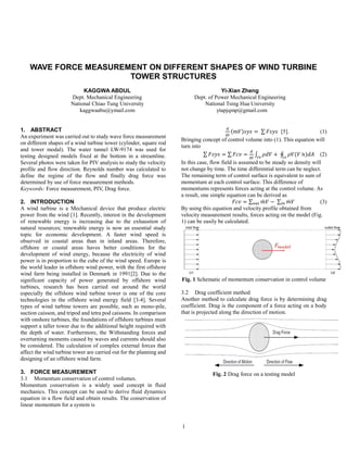 1
WAVE FORCE MEASUREMENT ON DIFFERENT SHAPES OF WIND TURBINE
TOWER STRUCTURES
KAGGWA ABDUL
Dept. Mechanical Engineering
National Chiao Tung University
kaggwaabu@ymail.com
Yi-Xian Zheng
Dept. of Power Mechanical Engineering
National Tsing Hua University
ytapjqmp@gmail.com
1. ABSTRACT
An experiment was carried out to study wave force measurement
on different shapes of a wind turbine tower (cylinder, square rod
and tower modal). The water tunnel LW-9174 was used for
testing designed models fixed at the bottom in a streamline.
Several photos were taken for PIV analysis to study the velocity
profile and flow direction. Reynolds number was calculated to
define the regime of the flow and finally drag force was
determined by use of force measurement methods.
Keywords: Force measurement, PIV, Drag force.
2. INTRODUCTION
A wind turbine is a Mechanical device that produce electric
power from the wind [1]. Recently, interest in the development
of renewable energy is increasing due to the exhaustion of
natural resources; renewable energy is now an essential study
topic for economic development. A faster wind speed is
observed in coastal areas than in inland areas. Therefore,
offshore or coastal areas haves better conditions for the
development of wind energy, because the electricity of wind
power is in proportion to the cube of the wind speed. Europe is
the world leader in offshore wind power, with the first offshore
wind farm being installed in Denmark in 1991[2]. Due to the
significant capacity of power generated by offshore wind
turbines, research has been carried out around the world
especially the offshore wind turbine tower is one of the core
technologies in the offshore wind energy field [3-4]. Several
types of wind turbine towers are possible, such as mono-pile,
suction caisson, and tripod and tetra pod caissons. In comparison
with onshore turbines, the foundations of offshore turbines must
support a taller tower due to the additional height required with
the depth of water. Furthermore, the Withstanding forces and
overturning moments caused by waves and currents should also
be considered. The calculation of complex external forces that
affect the wind turbine tower are carried out for the planning and
designing of an offshore wind farm.
3. FORCE MEASUREMENT
3.1 Momentum conservation of control volumes.
Momentum conservation is a widely used concept in fluid
mechanics. This concept can be used to derive fluid dynamics
equation in a flow field and obtain results. The conservation of
linear momentum for a system is
𝑑
𝑑𝑡
(𝑚𝑉)𝑠𝑦𝑠 = ∑ 𝐹𝑠𝑦𝑠 [5]. (1)
Bringing concept of control volume into (1). This equation will
turn into
∑ 𝐹𝑠𝑦𝑠 = ∑ 𝐹𝑐𝑣 =
𝑑
𝑑𝑡
∫ 𝜌𝑑𝑉 + ∮ 𝜌𝑉(𝑉 ̇ 𝑛)𝑑𝐴𝑐𝑠𝑐𝑣
(2)
In this case, flow field is assumed to be steady so density will
not change by time. The time differential term can be neglect.
The remaining term of control surface is equivalent to sum of
momentum at each control surface. This difference of
momentums represents forces acting at the control volume. As
a result, one simple equation can be derived as
𝐹𝑐𝑣 = ∑ 𝑚̇ 𝑉𝑜𝑢𝑡 − ∑ 𝑚̇ 𝑉𝑖𝑛 (3)
By using this equation and velocity profile obtained from
velocity measurement results, forces acting on the model (Fig.
1) can be easily be calculated.
Fig. 1 Schematic of momentum conservation in control volume
3.2 Drag coefficient method
Another method to calculate drag force is by determining drag
coefficient. Drag is the component of a force acting on a body
that is projected along the direction of motion.
Fig. 2 Drag force on a testing model
 