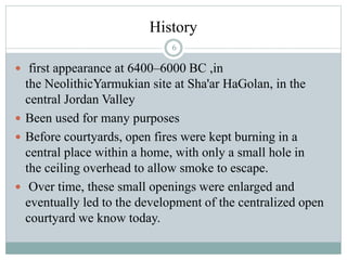 History
 first appearance at 6400–6000 BC ,in
the NeolithicYarmukian site at Sha'ar HaGolan, in the
central Jordan Valley
 Been used for many purposes
 Before courtyards, open fires were kept burning in a
central place within a home, with only a small hole in
the ceiling overhead to allow smoke to escape.
 Over time, these small openings were enlarged and
eventually led to the development of the centralized open
courtyard we know today.
6
 