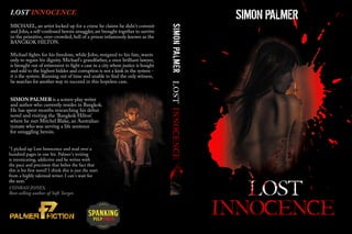 LOST INNOCENCE 
MICHAEL, an artist locked up for a crime he claims he didn't commit 
and John, a self-confessed heroin smuggler, are brought together to survive 
in the primitive, over-crowded, hell of a prison infamously known as the 
BANGKOK HILTON. 
Michael ŀghts for his freedom, while John, resigned to his fate, wants 
only to regain his dignity. Michael's grandfather, a once brilliant lawyer, 
is brought out of retirement to ŀght a case in a city where justice is bought 
and sold to the highest bidder and corruption is not a kink in the system - 
it is the system. Running out of time and unable to ŀnd the only witness, 
he searches for another way to succeed in this hopeless case. 
SIMON PALMER is a screen-play writer 
and author who currently resides in Bangkok. 
He has spent months researching his debut 
novel and visiting the ‘Bangkok Hilton’ 
where he met Mitchel Blake, an Australian 
inmate who was serving a life sentence 
for smuggling heroin. 
“I picked up Lost Innocence and read over a 
hundred pages in one hit. Palmer's writing 
is intoxicating, addictive and he writes with 
the pace and precision that belies the fact that 
this is his ërst novel! I think this is just the start 
from a highly talented writer. I can't wait for 
tthhee nneexxtt.” 
CONRAD JONES, 
Best-selling author of Soft Target. 
