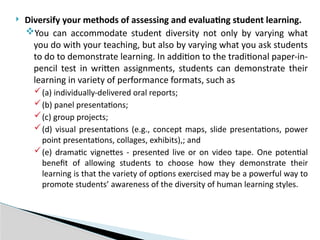  Diversify your methods of assessing and evaluating student learning.
You can accommodate student diversity not only by varying what
you do with your teaching, but also by varying what you ask students
to do to demonstrate learning. In addition to the traditional paper-in-
pencil test in written assignments, students can demonstrate their
learning in variety of performance formats, such as
(a) individually-delivered oral reports;
(b) panel presentations;
(c) group projects;
(d) visual presentations (e.g., concept maps, slide presentations, power
point presentations, collages, exhibits),; and
(e) dramatic vignettes - presented live or on video tape. One potential
benefit of allowing students to choose how they demonstrate their
learning is that the variety of options exercised may be a powerful way to
promote students’ awareness of the diversity of human learning styles.
 
