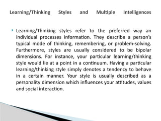  Learning/Thinking styles refer to the preferred way an
individual processes information. They describe a person’s
typical mode of thinking, remembering, or problem-solving.
Furthermore, styles are usually considered to be bipolar
dimensions. For instance, your particular learning/thinking
style would lie at a point in a continuum. Having a particular
learning/thinking style simply denotes a tendency to behave
in a certain manner. Your style is usually described as a
personality dimension which influences your attitudes, values
and social interaction.
Learning/Thinking Styles and Multiple Intelligences
 