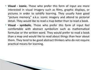  Visual - iconic. Those who prefer this form of input are more
interested in visual imagery such as films, graphic displays, or
pictures in order to solidify learning. They usually have good
“picture memory,” a.k.a. iconic imagery and attend to pictorial
detail. They would like to read a map better than to read a book.
 Visual - symbolic. Those who prefer this form of input feel
comfortable with abstract symbolism such as mathematical
formulae or the written word. They would prefer to read a book
than a map and would like to read about things than hear about
them. They tend to be good abstract thinkers who do not require
practical means for learning.
 