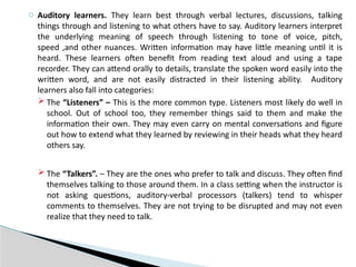 o Auditory learners. They learn best through verbal lectures, discussions, talking
things through and listening to what others have to say. Auditory learners interpret
the underlying meaning of speech through listening to tone of voice, pitch,
speed ,and other nuances. Written information may have little meaning until it is
heard. These learners often benefit from reading text aloud and using a tape
recorder. They can attend orally to details, translate the spoken word easily into the
written word, and are not easily distracted in their listening ability. Auditory
learners also fall into categories:
 The “Listeners” – This is the more common type. Listeners most likely do well in
school. Out of school too, they remember things said to them and make the
information their own. They may even carry on mental conversations and figure
out how to extend what they learned by reviewing in their heads what they heard
others say.
 The “Talkers”. – They are the ones who prefer to talk and discuss. They often find
themselves talking to those around them. In a class setting when the instructor is
not asking questions, auditory-verbal processors (talkers) tend to whisper
comments to themselves. They are not trying to be disrupted and may not even
realize that they need to talk.
 