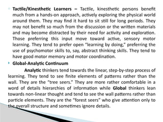 o Tactile/Kinesthetic Learners – Tactile, kinesthetic persons benefit
much from a hands-on approach, actively exploring the physical world
around them. They may find it hard to sit still for long periods. They
may not benefit so much from the discussion or the written materials
and may become distracted by their need for activity and exploration.
Those preferring this input move toward active, sensory motor
learning. They tend to prefer open “learning by doing,” preferring the
use of psychomotor skills to, say, abstract thinking skills. They tend to
have good motor memory and motor coordination.
 Global-Analytic Continuum
Analytic thinkers tend towards the linear, step-by-step process of
learning. They tend to see finite elements of patterns rather than the
wall. They are the “tree seers.” They are more rather comfortable in a
word of details hierarchies of information while Global thinkers lean
towards non-linear thought and tend to see the wall patterns rather than
particle elements. They are the “forest seers” who give attention only to
the overall structure and sometimes ignore details.
 