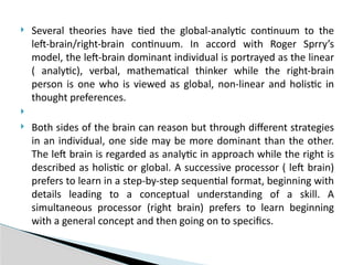  Several theories have tied the global-analytic continuum to the
left-brain/right-brain continuum. In accord with Roger Sprry’s
model, the left-brain dominant individual is portrayed as the linear
( analytic), verbal, mathematical thinker while the right-brain
person is one who is viewed as global, non-linear and holistic in
thought preferences.

 Both sides of the brain can reason but through different strategies
in an individual, one side may be more dominant than the other.
The left brain is regarded as analytic in approach while the right is
described as holistic or global. A successive processor ( left brain)
prefers to learn in a step-by-step sequential format, beginning with
details leading to a conceptual understanding of a skill. A
simultaneous processor (right brain) prefers to learn beginning
with a general concept and then going on to specifics.
 