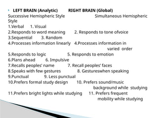  LEFT BRAIN (Analytic) RIGHT BRAIN (Global)
Successive Hemispheric Style Simultaneous Hemispheric
Style
1.Verbal 1. Visual
2.Responds to word meaning 2. Responds to tone ofvoice
3.Sequential 3. Random
4.Processes information linearly 4.Processes information in
varied order
5.Responds to logic 5. Responds to emotion
6.Plans ahead 6. Impulsive
7.Recalls peoples’ name 7. Recall peoples’ faces
8.Speaks with few gestures 8. Gestureswhen speaking
9.Punctual 9. Less punctual
10.Prefers formal study design 10. Prefers sound/music
background while studying
11.Prefers bright lights while studying 11. Prefers frequent
mobility while studying
 