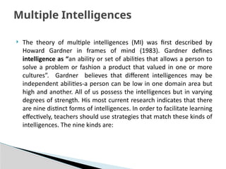  The theory of multiple intelligences (MI) was first described by
Howard Gardner in frames of mind (1983). Gardner defines
intelligence as “an ability or set of abilities that allows a person to
solve a problem or fashion a product that valued in one or more
cultures”. Gardner believes that different intelligences may be
independent abilities-a person can be low in one domain area but
high and another. All of us possess the intelligences but in varying
degrees of strength. His most current research indicates that there
are nine distinct forms of intelligences. In order to facilitate learning
effectively, teachers should use strategies that match these kinds of
intelligences. The nine kinds are:
Multiple Intelligences
 