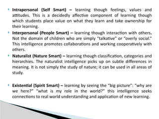  Intrapersonal (Self Smart) – learning though feelings, values and
attitudes. This is a decidedly affective component of learning though
which students place value on what they learn and take ownership for
their learning.
 Interpersonal (People Smart) – learning though interaction with others.
Not the domain of children who are simply “talkative” or “overly social.”
This intelligence promotes collaborations and working cooperatively with
others.
 Naturalist (Nature Smart) – learning though classification, categories and
hierarchies. The naturalist intelligence picks up on subtle differences in
meaning. It is not simply the study of nature; it can be used in all areas of
study.
 Existential (Spirit Smart) – learning by seeing the “big picture”: “why are
we here?” “what is my role in the world?” this intelligence seeks
connections to real world understanding and application of new learning.
 