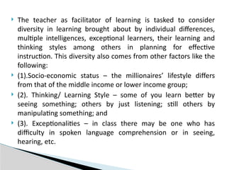  The teacher as facilitator of learning is tasked to consider
diversity in learning brought about by individual differences,
multiple intelligences, exceptional learners, their learning and
thinking styles among others in planning for effective
instruction. This diversity also comes from other factors like the
following:
 (1).Socio-economic status – the millionaires’ lifestyle differs
from that of the middle income or lower income group;
 (2). Thinking/ Learning Style – some of you learn better by
seeing something; others by just listening; still others by
manipulating something; and
 (3). Exceptionalities – in class there may be one who has
difficulty in spoken language comprehension or in seeing,
hearing, etc.
 