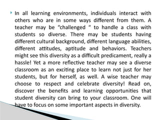  In all learning environments, individuals interact with
others who are in some ways different from them. A
teacher may be “challenged “ to handle a class with
students so diverse. There may be students having
different cultural background, different language abilities,
different attitudes, aptitude and behaviors. Teachers
might see this diversity as a difficult predicament, really a
hassle! Yet a more reflective teacher may see a diverse
classroom as an exciting place to learn not just for her
students, but for herself, as well. A wise teacher may
choose to respect and celebrate diversity! Read on,
discover the benefits and learning opportunities that
student diversity can bring to your classroom. One will
have to focus on some important aspects in diversity.
 