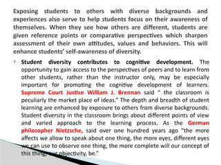  Student diversity contributes to cognitive development. The
opportunity to gain access to the perspectives of peers and to learn from
other students, rather than the instructor only, may be especially
important for promoting the cognitive development of learners.
Supreme Court Justice William J. Brennan said “ the classroom is
peculiarly the market place of ideas.” The depth and breadth of student
learning are enhanced by exposure to others from diverse backgrounds.
Student diversity in the classroom brings about different points of view
and varied approach to the learning process. As the German
philosopher Nietzsche, said over one hundred years ago “the more
affects we allow to speak about one thing, the more eyes, different eyes
we can use to observe one thing, the more complete will our concept of
this thing, our objectivity, be.”
Exposing students to others with diverse backgrounds and
experiences also serve to help students focus on their awareness of
themselves. When they see how others are different, students are
given reference points or comparative perspectives which sharpen
assessment of their own attitudes, values and behaviors. This will
enhance students’ self-awareness of diversity.
 
