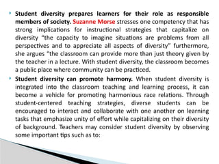  Student diversity prepares learners for their role as responsible
members of society. Suzanne Morse stresses one competency that has
strong implications for instructional strategies that capitalize on
diversity “the capacity to imagine situations are problems from all
perspectives and to appreciate all aspects of diversity” furthermore,
she argues “the classroom can provide more than just theory given by
the teacher in a lecture. With student diversity, the classroom becomes
a public place where community can be practiced.
 Student diversity can promote harmony. When student diversity is
integrated into the classroom teaching and learning process, it can
become a vehicle for promoting harmonious race relations. Through
student-centered teaching strategies, diverse students can be
encouraged to interact and collaborate with one another on learning
tasks that emphasize unity of effort while capitalizing on their diversity
of background. Teachers may consider student diversity by observing
some important tips such as to:
 