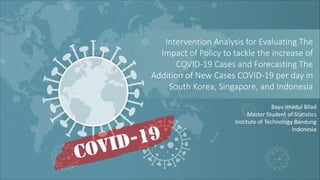 Bayu Imadul Bilad
Master Student of Statistics
Institute of Technology Bandung
Indonesia
Intervention Analysis for Evaluating The
Impact of Policy to tackle the increase of
COVID-19 Cases and Forecasting The
Addition of New Cases COVID-19 per day in
South Korea, Singapore, and Indonesia
 
