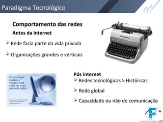 Paradigma Tecnológico
Comportamento das redes
Rede fazia parte da vida privada
Redes tecnológicas > Históricas
Rede global
Organizações grandes e verticais
Antes da internet
Pós internet
Capacidade ou não de comunicação
 