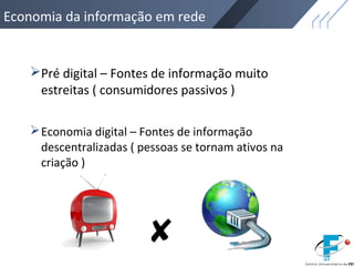 Economia da informação em rede
Pré digital – Fontes de informação muito
estreitas ( consumidores passivos )
Economia digital – Fontes de informação
descentralizadas ( pessoas se tornam ativos na
criação )
 