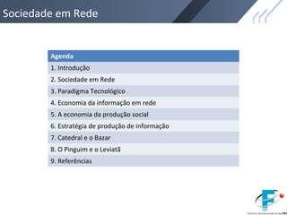 Sociedade em Rede
Agenda
1. Introdução
2. Sociedade em Rede
3. Paradigma Tecnológico
4. Economia da informação em rede
5. A economia da produção social
6. Estratégia de produção de informação
7. Catedral e o Bazar
8. O Pinguim e o Leviatã
9. Referências
 