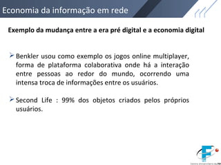 Economia da informação em rede
Exemplo da mudança entre a era pré digital e a economia digital
Benkler usou como exemplo os jogos online multiplayer,
forma de plataforma colaborativa onde há a interação
entre pessoas ao redor do mundo, ocorrendo uma
intensa troca de informações entre os usuários.
Second Life : 99% dos objetos criados pelos próprios
usuários.
 