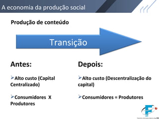 A economia da produção social
Produção de conteúdo
Antes:
Alto custo (Capital
Centralizado)
Consumidores X
Produtores
Depois:
Alto custo (Descentralização do
capital)
Consumidores = Produtores
Transição
 
