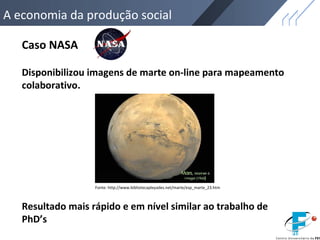 A economia da produção social
Caso NASA
Disponibilizou imagens de marte on-line para mapeamento
colaborativo.
Fonte: http://www.bibliotecapleyades.net/marte/esp_marte_23.htm
Resultado mais rápido e em nível similar ao trabalho de
PhD’s
 