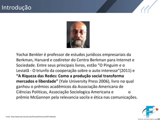 Introdução
Fonte: http://www.law.harvard.edu/faculty/directory/10071/Benkler
Yochai Benkler é professor de estudos jurídicos empresariais da
Berkman, Harvard e codiretor do Centro Berkman para Internet e
Sociedade. Entre seus principais livros, estão “O Pinguim e o
Leviatã - O triunfo da cooperação sobre o auto interesse”(2011) e
“A Riqueza das Redes: Como a produção social transforma
mercados e liberdade” (Yale University Press 2006), livro no qual
ganhou o prêmios acadêmicos da Associação Americana de
Ciências Politicas, Associação Sociologica Americana e o
prêmio McGannon pela relevancia socila e ética nas comunicações.
 