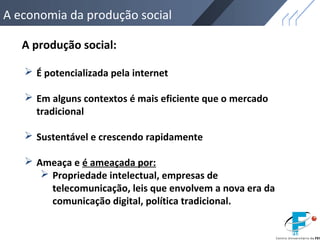 A economia da produção social
A produção social:
 É potencializada pela internet
 Em alguns contextos é mais eficiente que o mercado
tradicional
 Sustentável e crescendo rapidamente
 Ameaça e é ameaçada por:
 Propriedade intelectual, empresas de
telecomunicação, leis que envolvem a nova era da
comunicação digital, política tradicional.
 
