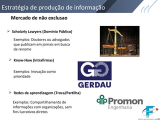  Scholarly Lawyers (Domínio Público)
 Know-How (Intrafirmas)
 Redes de aprendizagem (Troca/Partilha)
Mercado de não exclusao
Exemplos: Doutores ou advogados
que publicam em jornais em busca
de renome
Exemplos: Inovação como
prioridade
Exemplos: Compartilhamento de
informações com organizações, sem
fins lucrativos diretos
Estratégia de produção de informação
 