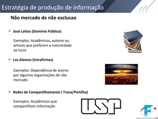  José Lattes (Domínio Público)
 Los Alamos (Intrafirmas)
 Redes de Compartilhamento ( Troca/Partilha)
Não mercado de não exclusao
Exemplos: Acadêmicos, autores ou
artistas que preferem a notoriedade
ao lucro
Exemplos: Dependência de acervo
por algumas organizações de não
mercado
Exemplos: Acadêmicos que
compartilham informação
Estratégia de produção de informação
 