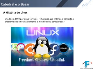 Catedral e o Bazar
A História do Linux
Criado em 1992 por Linus Torvalds – “A pessoa que entende e conserta o
problema não é necessariamente o mesmo que a caracterizou.”
 
