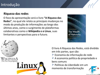 Introdução
O livro A Riqueza das Redes, está dividido
em três partes, que são:
 Economia da informação de rede
 A economia política da propriedade e
bens comuns
 Políticas da Liberdade em um
momento de transformação
O foco da apresentação será o livro “A Riqueza das
Redes”, no qual ele relata as principais mudanças no
modo da produção de informações ao longo dos
últimos anos, como o surgimento de plataformas
colaborativas como o Wikipedia e o Linux, suas
limitantes e perspectivas para o futuro.
Riqueza das redes
 
