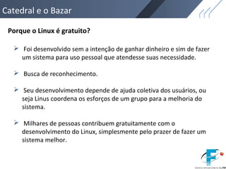 Catedral e o Bazar
Porque o Linux é gratuito?
 Foi desenvolvido sem a intenção de ganhar dinheiro e sim de fazer
um sistema para uso pessoal que atendesse suas necessidade.
 Busca de reconhecimento.
 Seu desenvolvimento depende de ajuda coletiva dos usuários, ou
seja Linus coordena os esforços de um grupo para a melhoria do
sistema.
 Milhares de pessoas contribuem gratuitamente com o
desenvolvimento do Linux, simplesmente pelo prazer de fazer um
sistema melhor.
 