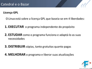 Catedral e o Bazar
Licença GPL
1. EXECUTAR o programa independente do propósito
2. ESTUDAR como o programa funciona e adaptá-lo as suas
necessidades
3. DISTRIBUIR cópias, tanto gratuitas quanto pagas
4. MELHORAR o programa e liberar suas atualizações
O Linux está sobre a licença GPL que baseia-se em 4 liberdades:
 