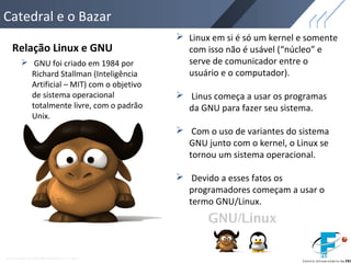 Catedral e o Bazar
Relação Linux e GNU
 GNU foi criado em 1984 por
Richard Stallman (Inteligência
Artificial – MIT) com o objetivo
de sistema operacional
totalmente livre, com o padrão
Unix.
 Linux em si é só um kernel e somente
com isso não é usável (“núcleo” e
serve de comunicador entre o
usuário e o computador).
 Linus começa a usar os programas
da GNU para fazer seu sistema.
 Com o uso de variantes do sistema
GNU junto com o kernel, o Linux se
tornou um sistema operacional.
 Devido a esses fatos os
programadores começam a usar o
termo GNU/Linux.
 