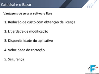 Catedral e o Bazar
Vantagens de se usar software livre
1. Redução de custo com obtenção da licença
2. Liberdade de modificação
3. Disponibilidade do aplicativo
4. Velocidade de correção
5. Segurança
 