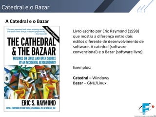 Catedral e o Bazar
A Catedral e o Bazar
Livro escrito por Eric Raymond (1998)
que mostra a diferença entre dois
estilos diferente de desenvolvimento de
software. A catedral (software
convencional) e o Bazar (software livre)
Exemplos:
Catedral – Windows
Bazar – GNU/Linux
 