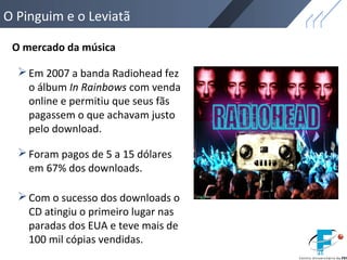 O Pinguim e o Leviatã
O mercado da música
Em 2007 a banda Radiohead fez
o álbum In Rainbows com venda
online e permitiu que seus fãs
pagassem o que achavam justo
pelo download.
Foram pagos de 5 a 15 dólares
em 67% dos downloads.
Com o sucesso dos downloads o
CD atingiu o primeiro lugar nas
paradas dos EUA e teve mais de
100 mil cópias vendidas.
 