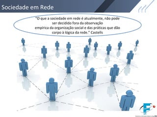 Sociedade em Rede
“O que a sociedade em rede é atualmente, não pode
ser decidido fora da observação
empírica da organização social e das práticas que dão
corpo à lógica da rede.” Castells
 