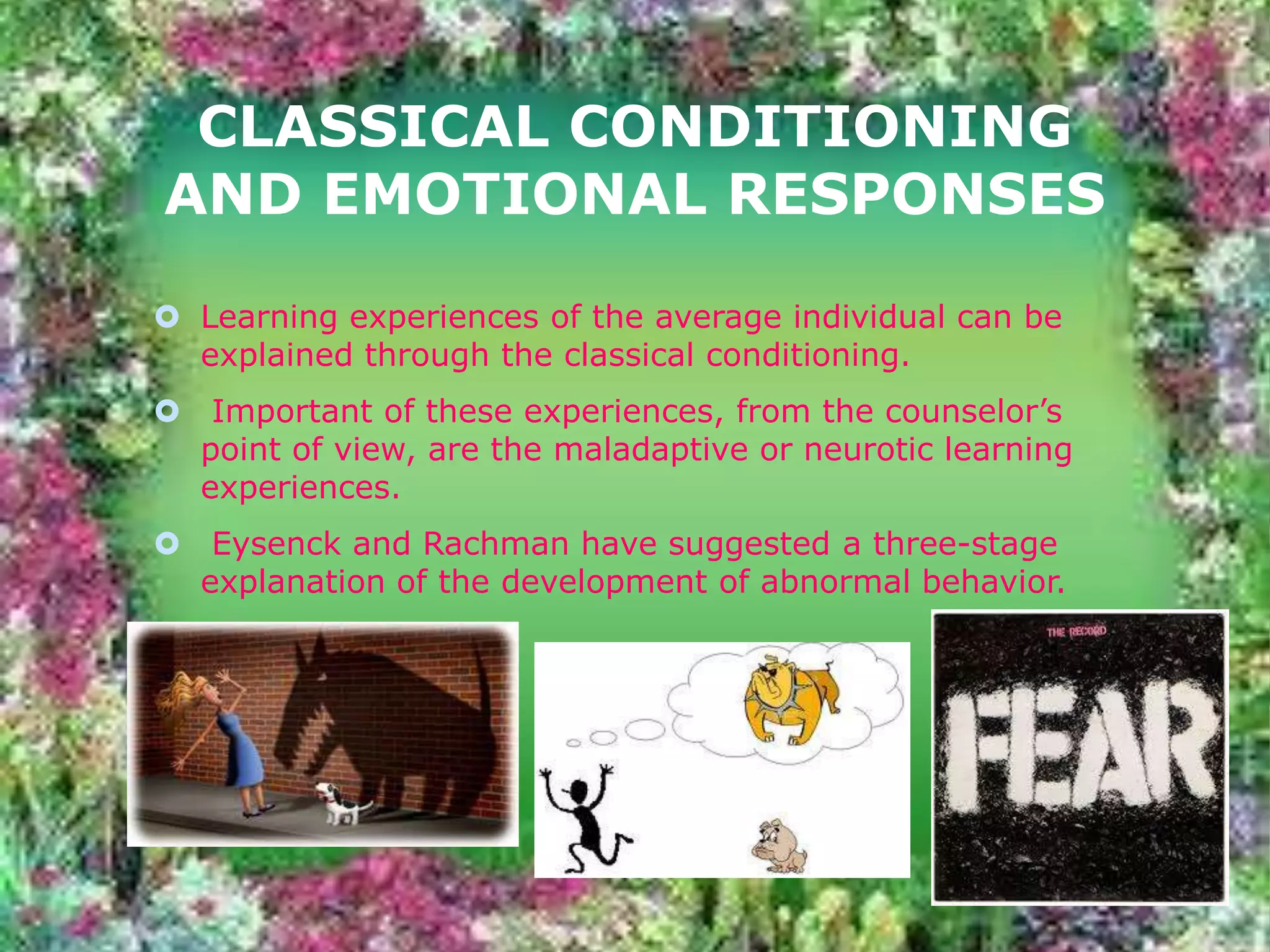 CLASSICAL CONDITIONING
AND EMOTIONAL RESPONSES
 Learning experiences of the average individual can be
explained through the classical conditioning.
 Important of these experiences, from the counselor’s
point of view, are the maladaptive or neurotic learning
experiences.
 Eysenck and Rachman have suggested a three-stage
explanation of the development of abnormal behavior.

 