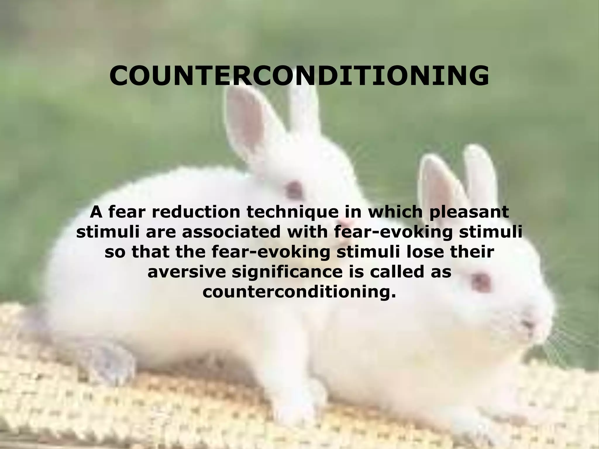 COUNTERCONDITIONING

A fear reduction technique in which pleasant
stimuli are associated with fear-evoking stimuli
so that the fear-evoking stimuli lose their
aversive significance is called as
counterconditioning.

 