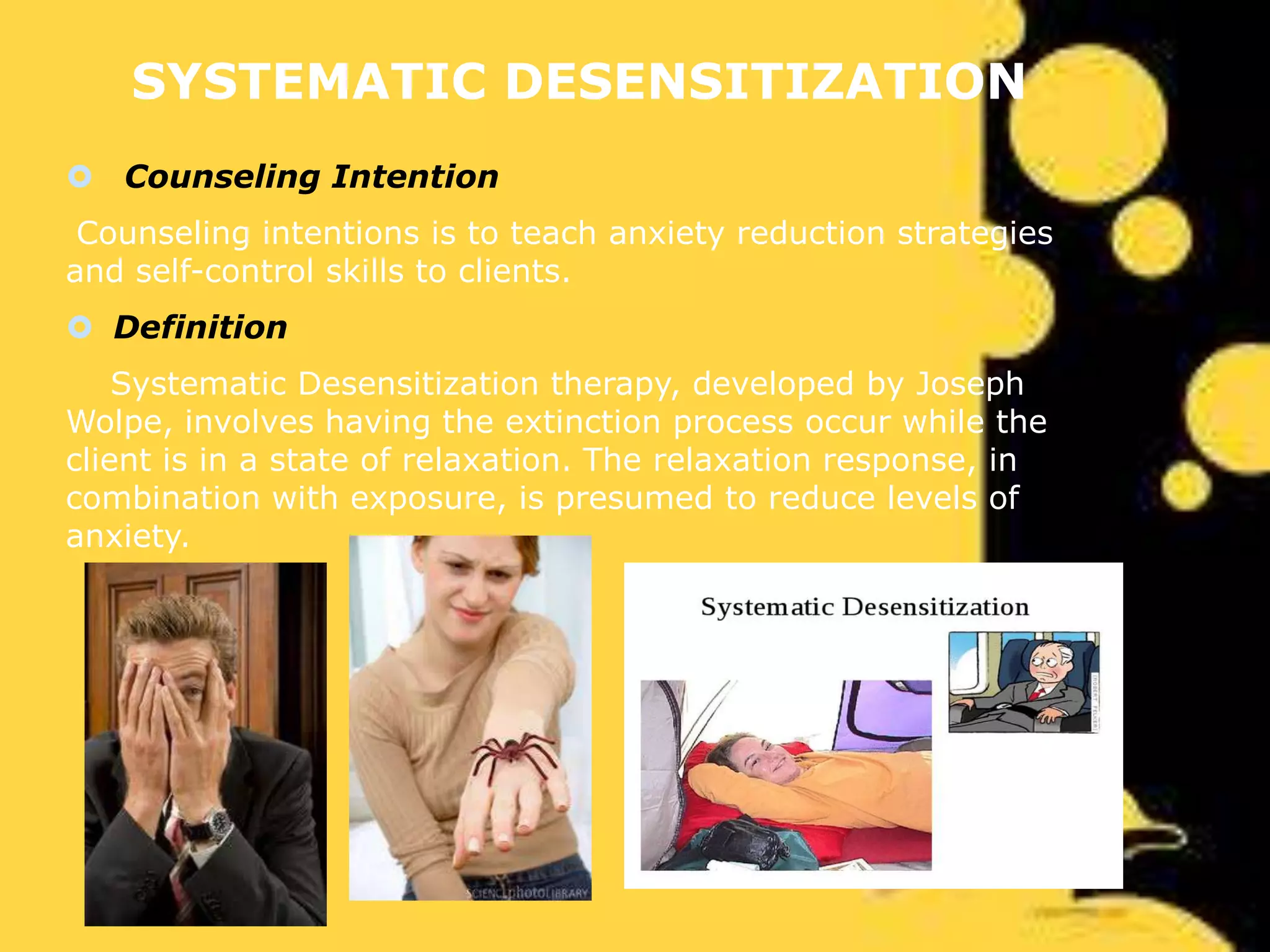 SYSTEMATIC DESENSITIZATION
 Counseling Intention
Counseling intentions is to teach anxiety reduction strategies
and self-control skills to clients.

 Definition
Systematic Desensitization therapy, developed by Joseph
Wolpe, involves having the extinction process occur while the
client is in a state of relaxation. The relaxation response, in
combination with exposure, is presumed to reduce levels of
anxiety.

 