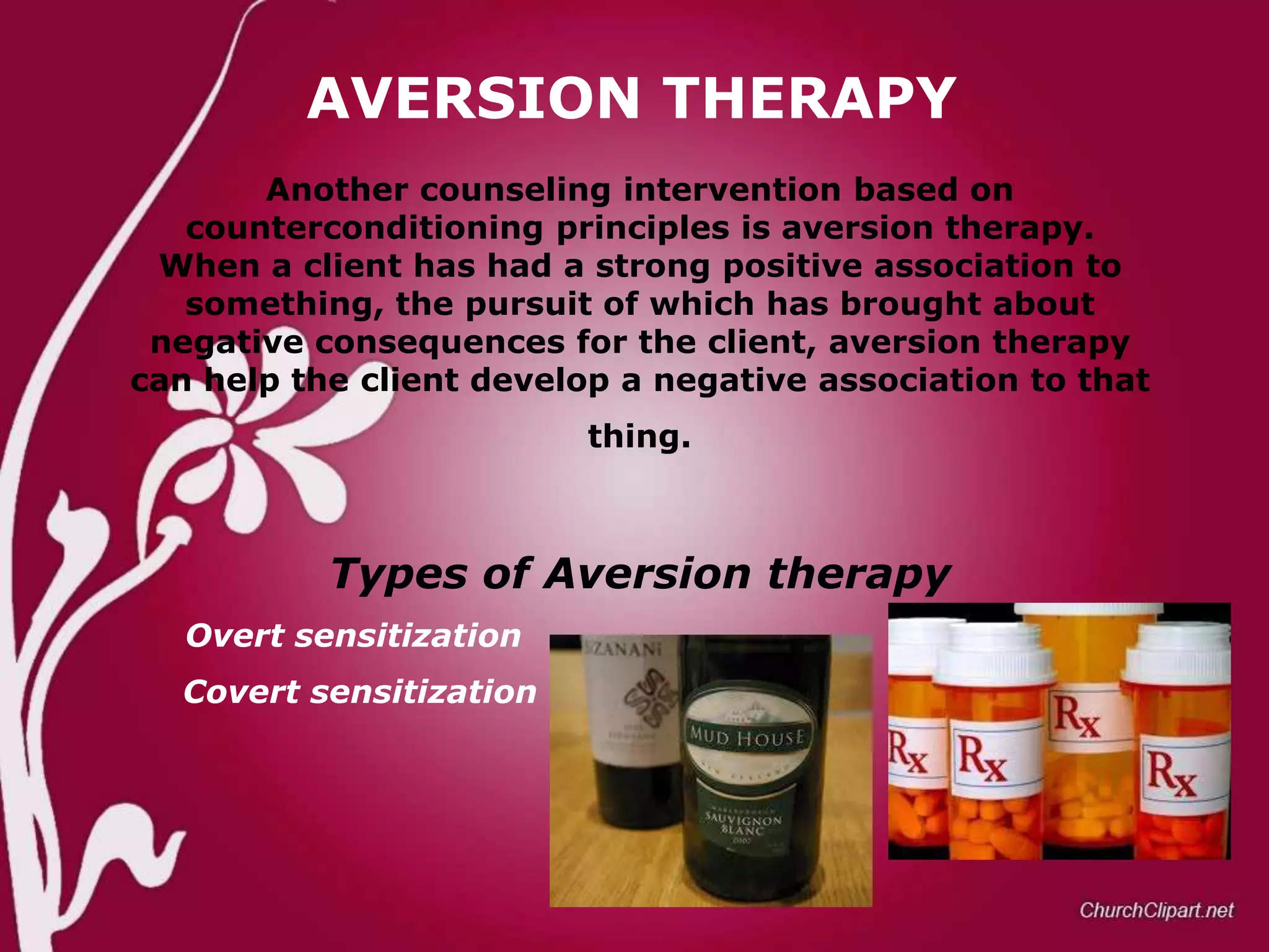 AVERSION THERAPY
Another counseling intervention based on
counterconditioning principles is aversion therapy.
When a client has had a strong positive association to
something, the pursuit of which has brought about
negative consequences for the client, aversion therapy
can help the client develop a negative association to that
thing.

Types of Aversion therapy
Overt sensitization
Covert sensitization

 