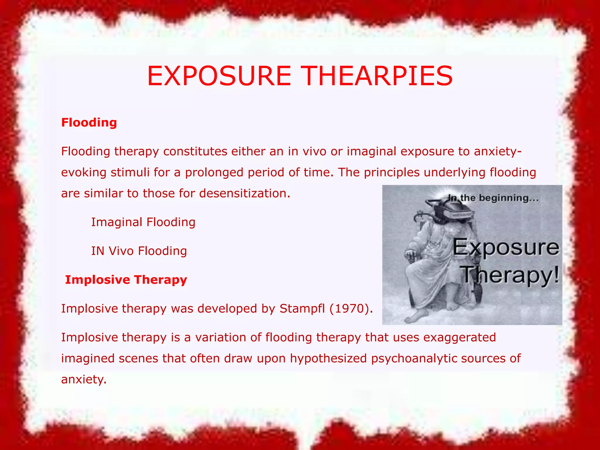 EXPOSURE THEARPIES
Flooding

Flooding therapy constitutes either an in vivo or imaginal exposure to anxietyevoking stimuli for a prolonged period of time. The principles underlying flooding
are similar to those for desensitization.
Imaginal Flooding
IN Vivo Flooding
Implosive Therapy
Implosive therapy was developed by Stampfl (1970).
Implosive therapy is a variation of flooding therapy that uses exaggerated
imagined scenes that often draw upon hypothesized psychoanalytic sources of
anxiety.

 