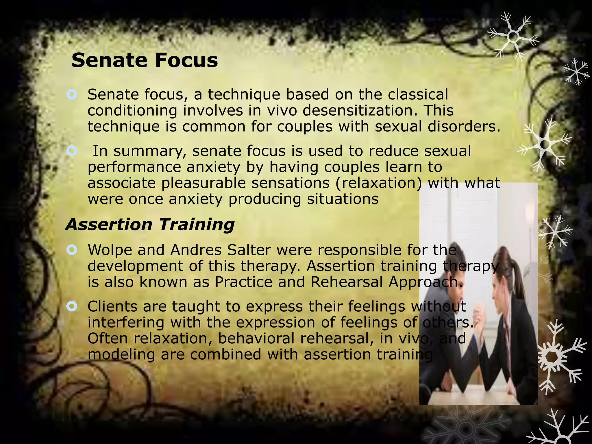Senate Focus
 Senate focus, a technique based on the classical
conditioning involves in vivo desensitization. This
technique is common for couples with sexual disorders.

 In summary, senate focus is used to reduce sexual
performance anxiety by having couples learn to
associate pleasurable sensations (relaxation) with what
were once anxiety producing situations

Assertion Training
 Wolpe and Andres Salter were responsible for the
development of this therapy. Assertion training therapy
is also known as Practice and Rehearsal Approach.
 Clients are taught to express their feelings without
interfering with the expression of feelings of others.
Often relaxation, behavioral rehearsal, in vivo, and
modeling are combined with assertion training

 