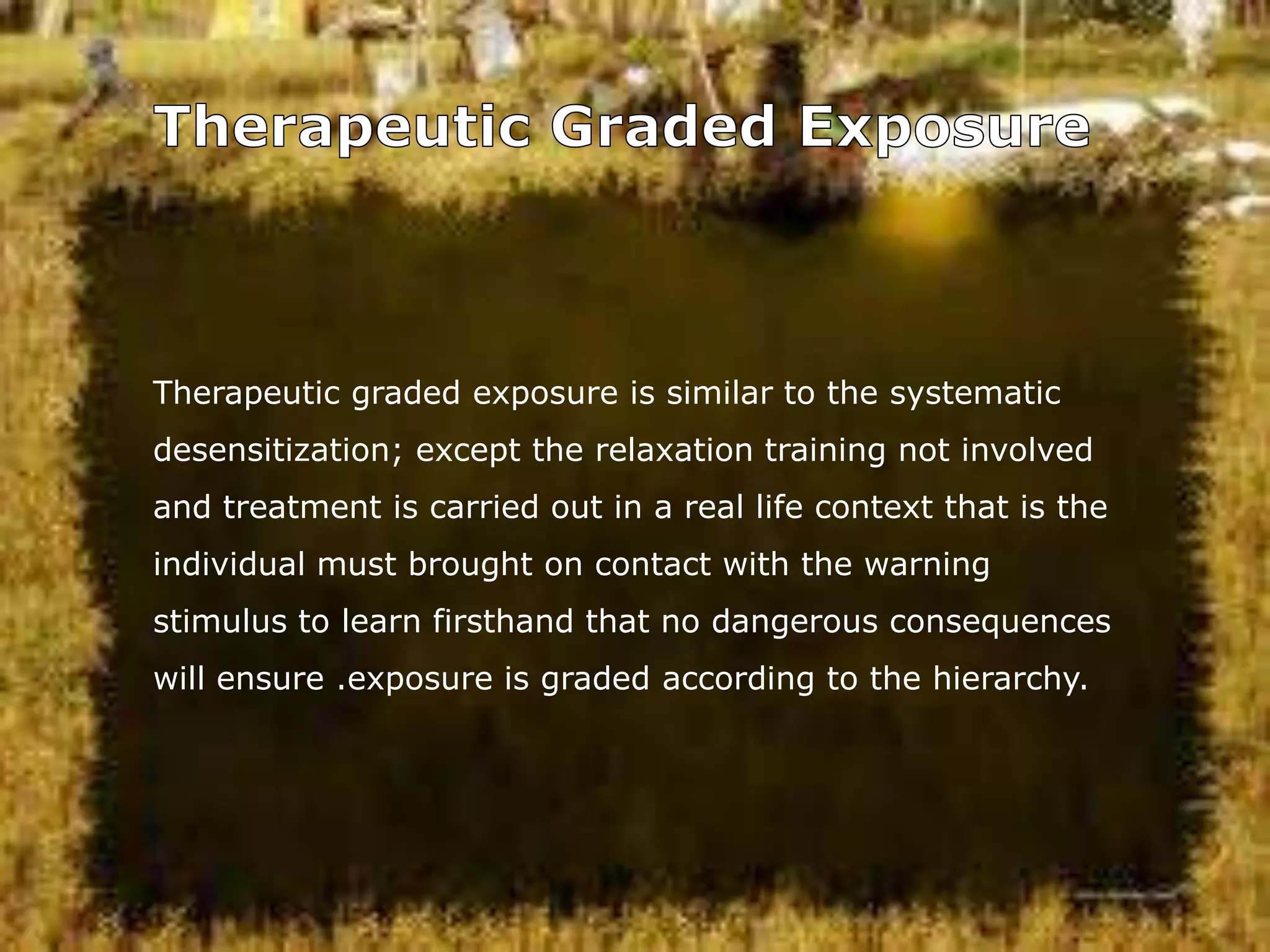 Therapeutic graded exposure is similar to the systematic
desensitization; except the relaxation training not involved
and treatment is carried out in a real life context that is the
individual must brought on contact with the warning

stimulus to learn firsthand that no dangerous consequences
will ensure .exposure is graded according to the hierarchy.

 